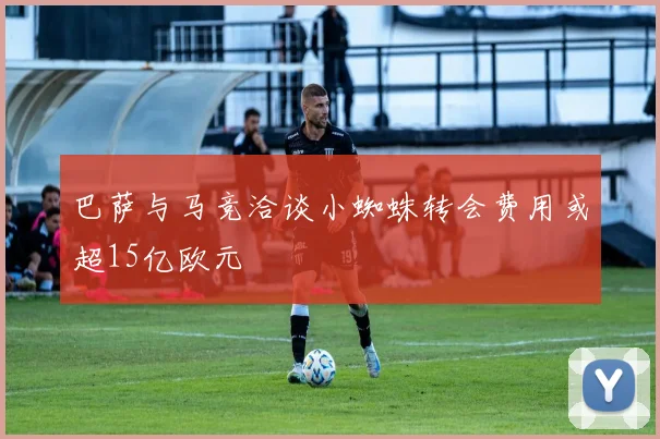 巴萨与马竞洽谈小蜘蛛转会费用或超15亿欧元