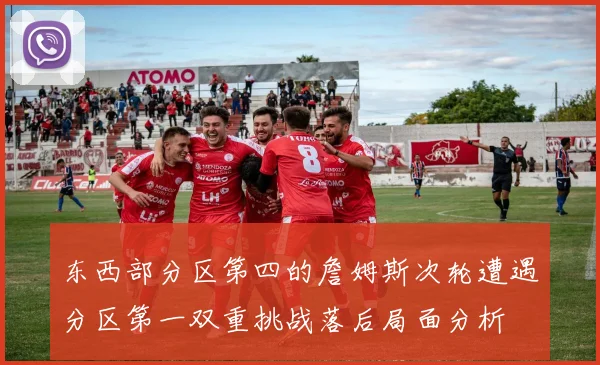 东西部分区第四的詹姆斯次轮遭遇分区第一双重挑战落后局面分析