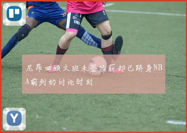 尼昂回顾文班未签顶薪却已跻身NBA前列的讨论时刻