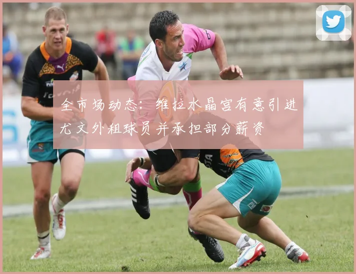 全市场动态：维拉水晶宫有意引进尤文外租球员并承担部分薪资