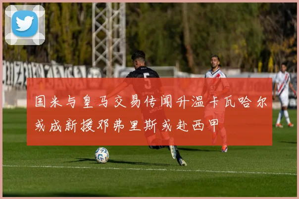 国米与皇马交易传闻升温卡瓦哈尔或成新援邓弗里斯或赴西甲