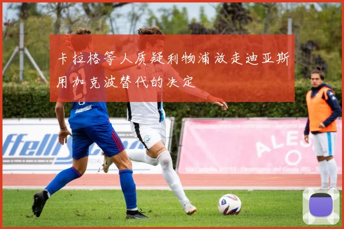 卡拉格等人质疑利物浦放走迪亚斯用加克波替代的决定