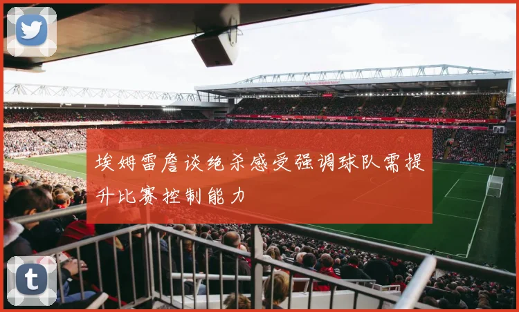 埃姆雷詹谈绝杀感受强调球队需提升比赛控制能力