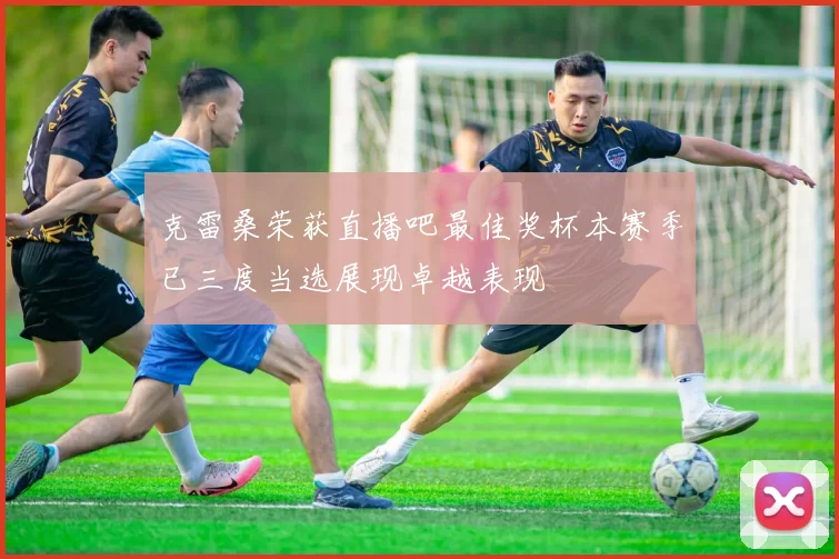 克雷桑荣获直播吧最佳奖杯本赛季已三度当选展现卓越表现