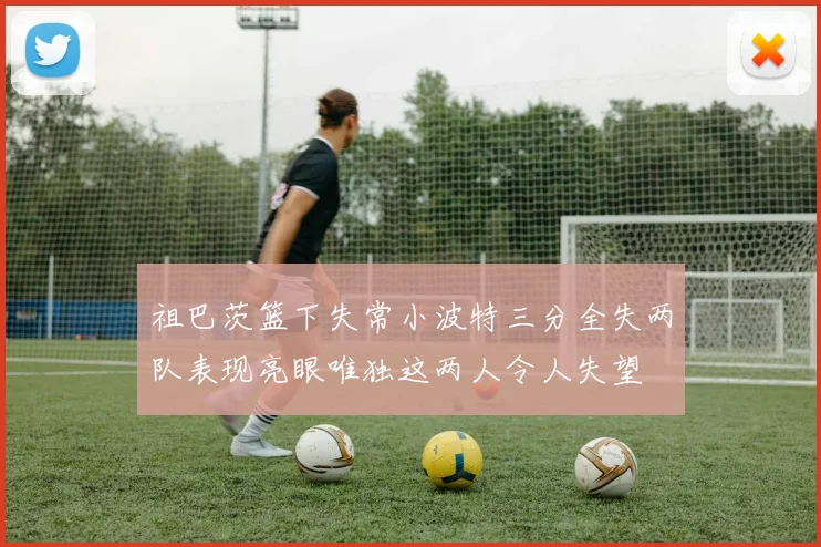 祖巴茨篮下失常小波特三分全失两队表现亮眼唯独这两人令人失望