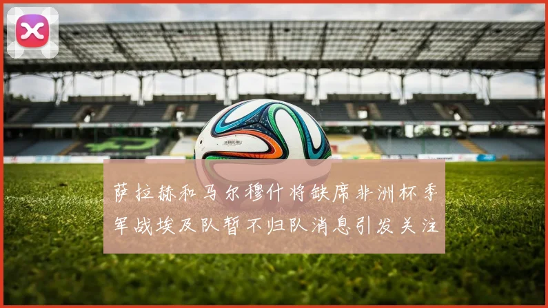 萨拉赫和马尔穆什将缺席非洲杯季军战埃及队暂不归队消息引发关注