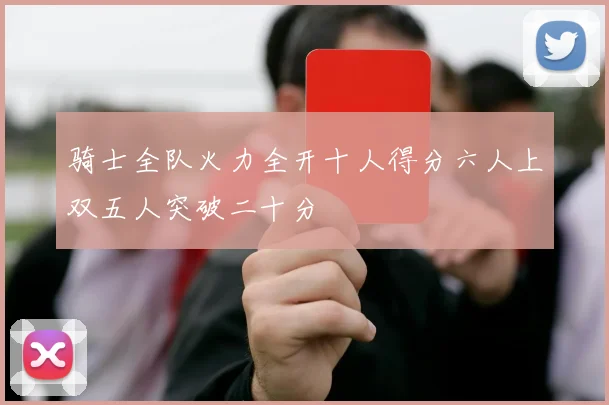 骑士全队火力全开十人得分六人上双五人突破二十分
