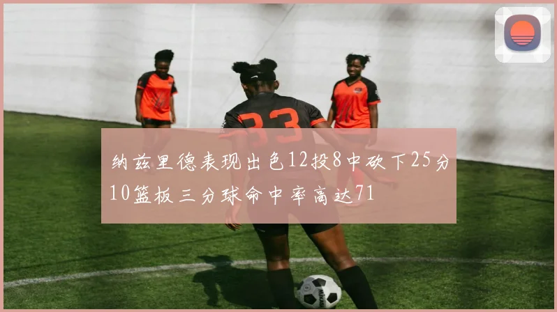 纳兹里德表现出色12投8中砍下25分10篮板三分球命中率高达71