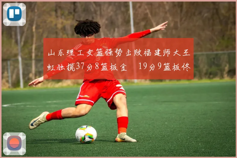 山东理工女篮强势击败福建师大王虹独揽37分8篮板金喆19分9篮板佟欣芷21分6篮板