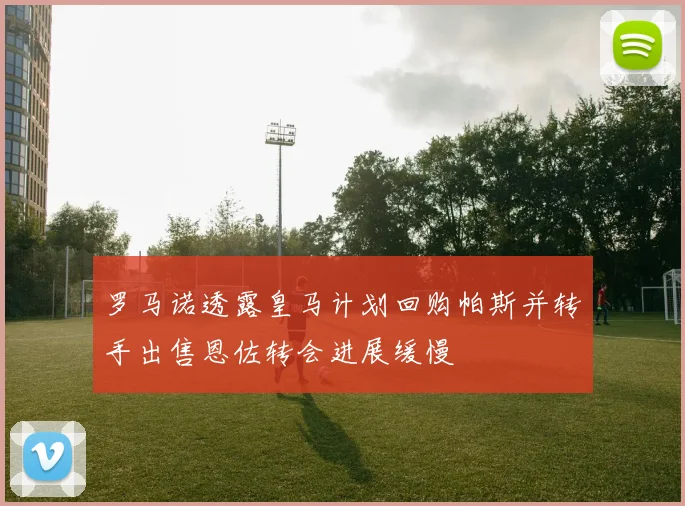 罗马诺透露皇马计划回购帕斯并转手出售恩佐转会进展缓慢